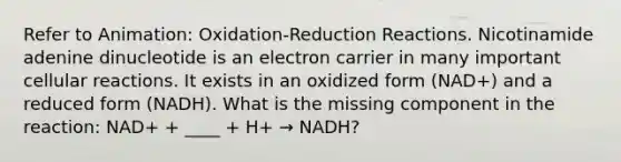 Refer to Animation: Oxidation-Reduction Reactions. Nicotinamide adenine dinucleotide is an electron carrier in many important cellular reactions. It exists in an oxidized form (NAD+) and a reduced form (NADH). What is the missing component in the reaction: NAD+ + ____ + H+ → NADH?