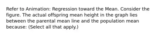 Refer to Animation: Regression toward the Mean. Consider the figure. The actual offspring mean height in the graph lies between the parental mean line and the population mean because: (Select all that apply.)