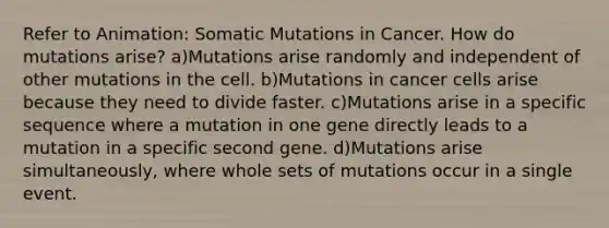 Refer to Animation: Somatic Mutations in Cancer. How do mutations arise? a)Mutations arise randomly and independent of other mutations in the cell. b)Mutations in cancer cells arise because they need to divide faster. c)Mutations arise in a specific sequence where a mutation in one gene directly leads to a mutation in a specific second gene. d)Mutations arise simultaneously, where whole sets of mutations occur in a single event.