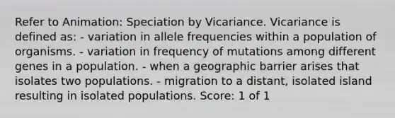 Refer to Animation: Speciation by Vicariance. Vicariance is defined as: - variation in allele frequencies within a population of organisms. - variation in frequency of mutations among different genes in a population. - when a geographic barrier arises that isolates two populations. - migration to a distant, isolated island resulting in isolated populations. Score: 1 of 1