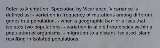 Refer to Animation: Speciation by Vicariance. Vicariance is defined as: - variation in frequency of mutations among different genes in a population. - when a geographic barrier arises that isolates two populations. - variation in allele frequencies within a population of organisms. - migration to a distant, isolated island resulting in isolated populations.