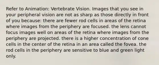 Refer to Animation: Vertebrate Vision. Images that you see in your peripheral vision are not as sharp as those directly in front of you because: there are fewer rod cells in areas of the retina where images from the periphery are focused. the lens cannot focus images well on areas of the retina where images from the periphery are projected. there is a higher concentration of cone cells in the center of the retina in an area called the fovea. the rod cells in the periphery are sensitive to blue and green light only.