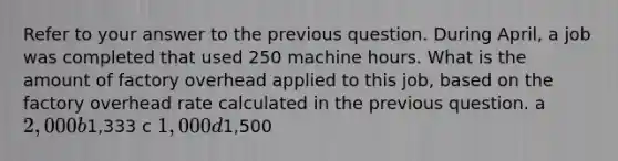 Refer to your answer to the previous question. During April, a job was completed that used 250 machine hours. What is the amount of factory overhead applied to this job, based on the factory overhead rate calculated in the previous question. a 2,000 b1,333 c 1,000 d1,500