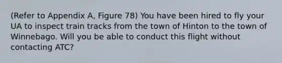 (Refer to Appendix A, Figure 78) You have been hired to fly your UA to inspect train tracks from the town of Hinton to the town of Winnebago. Will you be able to conduct this flight without contacting ATC?