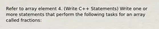 Refer to array element 4. (Write C++ Statements) Write one or more statements that perform the following tasks for an array called fractions: