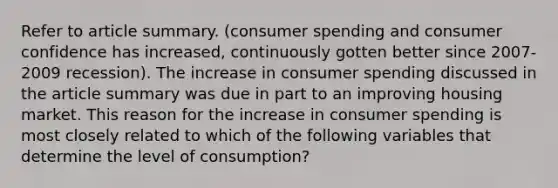 Refer to article summary. (consumer spending and consumer confidence has increased, continuously gotten better since 2007-2009 recession). The increase in consumer spending discussed in the article summary was due in part to an improving housing market. This reason for the increase in consumer spending is most closely related to which of the following variables that determine the level of consumption?