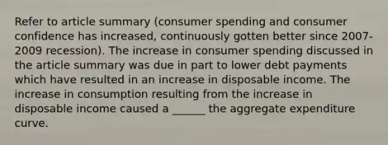 Refer to article summary (consumer spending and consumer confidence has increased, continuously gotten better since 2007-2009 recession). The increase in consumer spending discussed in the article summary was due in part to lower debt payments which have resulted in an increase in disposable income. The increase in consumption resulting from the increase in disposable income caused a ______ the aggregate expenditure curve.