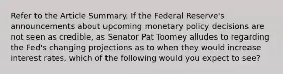 Refer to the Article Summary. If the Federal Reserve's announcements about upcoming monetary policy decisions are not seen as credible, as Senator Pat Toomey alludes to regarding the Fed's changing projections as to when they would increase interest rates, which of the following would you expect to see?