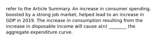 refer to the Article Summary. An increase in consumer​ spending, boosted by a strong job​ market, helped lead to an increase in GDP in 2019. The increase in consumption resulting from the increase in disposable income will cause​ a(n) ________ the aggregate expenditure curve.