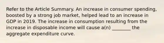 Refer to the Article Summary. An increase in consumer​ spending, boosted by a strong job​ market, helped lead to an increase in GDP in 2019. The increase in consumption resulting from the increase in disposable income will cause​ a(n) ________ the aggregate expenditure curve.