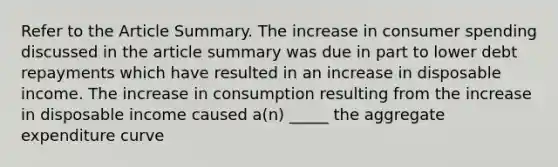 Refer to the Article Summary. The increase in consumer spending discussed in the article summary was due in part to lower debt repayments which have resulted in an increase in disposable income. The increase in consumption resulting from the increase in disposable income caused a(n) _____ the aggregate expenditure curve