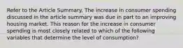 Refer to the Article Summary. The increase in consumer spending discussed in the article summary was due in part to an improving housing market. This reason for the increase in consumer spending is most closely related to which of the following variables that determine the level of consumption?