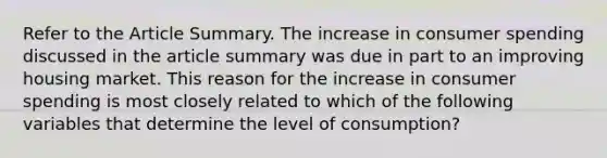 Refer to the Article Summary. The increase in consumer spending discussed in the article summary was due in part to an improving housing market. This reason for the increase in consumer spending is most closely related to which of the following variables that determine the level of consumption?