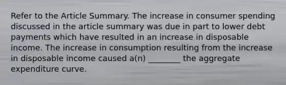 Refer to the Article Summary. The increase in consumer spending discussed in the article summary was due in part to lower debt payments which have resulted in an increase in disposable income. The increase in consumption resulting from the increase in disposable income caused a(n) ________ the aggregate expenditure curve.