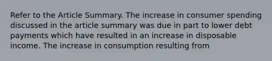 Refer to the Article Summary. The increase in consumer spending discussed in the article summary was due in part to lower debt payments which have resulted in an increase in disposable income. The increase in consumption resulting from