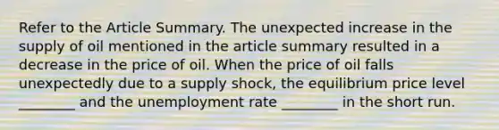 Refer to the Article Summary. The unexpected increase in the supply of oil mentioned in the article summary resulted in a decrease in the price of oil. When the price of oil falls unexpectedly due to a supply shock, the equilibrium price level ________ and the <a href='https://www.questionai.com/knowledge/kh7PJ5HsOk-unemployment-rate' class='anchor-knowledge'>unemployment rate</a> ________ in the short run.