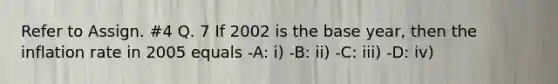 Refer to Assign. #4 Q. 7 If 2002 is the base year, then the inflation rate in 2005 equals -A: i) -B: ii) -C: iii) -D: iv)