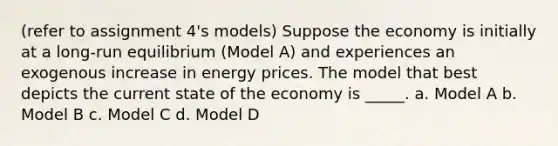 (refer to assignment 4's models) Suppose the economy is initially at a long-run equilibrium (Model A) and experiences an exogenous increase in energy prices. The model that best depicts the current state of the economy is _____. a. Model A b. Model B c. Model C d. Model D