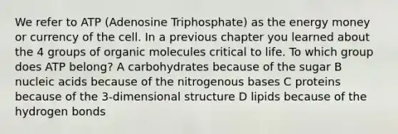 We refer to ATP (Adenosine Triphosphate) as the energy money or currency of the cell. In a previous chapter you learned about the 4 groups of organic molecules critical to life. To which group does ATP belong? A carbohydrates because of the sugar B nucleic acids because of the nitrogenous bases C proteins because of the 3-dimensional structure D lipids because of the hydrogen bonds