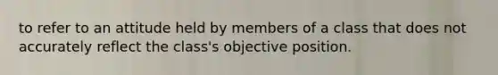 to refer to an attitude held by members of a class that does not accurately reflect the class's objective position.