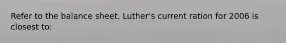 Refer to the balance sheet. Luther's current ration for 2006 is closest to: