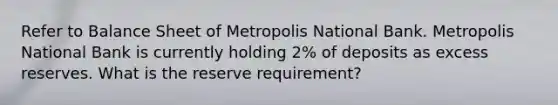 Refer to Balance Sheet of Metropolis National Bank. Metropolis National Bank is currently holding 2% of deposits as excess reserves. What is the reserve requirement?