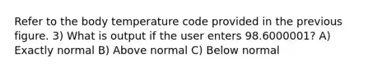 Refer to the body temperature code provided in the previous figure. 3) What is output if the user enters 98.6000001? A) Exactly normal B) Above normal C) Below normal