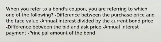 When you refer to a bond's coupon, you are referring to which one of the following? -Difference between the purchase price and the face value -Annual interest divided by the current bond price -Difference between the bid and ask price -Annual interest payment -Principal amount of the bond