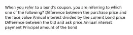 When you refer to a bond's coupon, you are referring to which one of the following? Difference between the purchase price and the face value Annual interest divided by the current bond price Difference between the bid and ask price Annual interest payment Principal amount of the bond