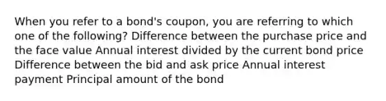 When you refer to a bond's coupon, you are referring to which one of the following? Difference between the purchase price and the face value Annual interest divided by the current bond price Difference between the bid and ask price Annual interest payment Principal amount of the bond