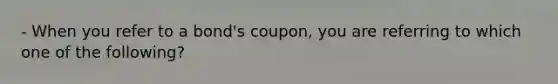 - When you refer to a bond's coupon, you are referring to which one of the following?