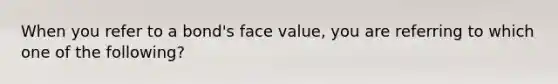 When you refer to a bond's face value, you are referring to which one of the following?