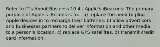 Refer to IT's About Business 10.4 - Apple's iBeacons: The primary purpose of Apple's iBecons is to... a) replace the need to plug Apple devices in to recharge their batteries. b) allow advertisers and businesses partners to deliver information and other media to a person's location. c) replace GPS satellites. d) transmit credit card information.