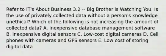 Refer to IT's About Business 3.2 -- Big Brother is Watching You: Is the use of privately collected data without a person's knowledge unethical? Which of the following is not increasing the amount of collected data? A. Inexpensive database management software B. Inexpensive digital sensors C. Low-cost digital cameras D. Cell phones with cameras and GPS sensors E. Low cost of storing digital data