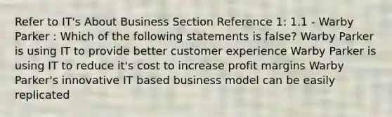 Refer to IT's About Business Section Reference 1: 1.1 - Warby Parker : Which of the following statements is false? Warby Parker is using IT to provide better customer experience Warby Parker is using IT to reduce it's cost to increase profit margins Warby Parker's innovative IT based business model can be easily replicated