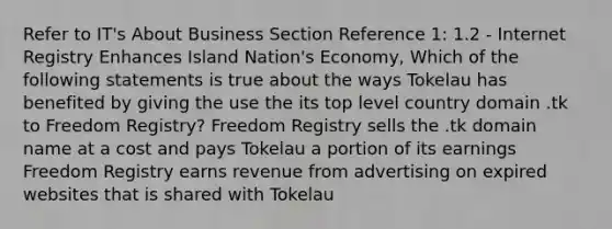 Refer to IT's About Business Section Reference 1: 1.2 - Internet Registry Enhances Island Nation's Economy, Which of the following statements is true about the ways Tokelau has benefited by giving the use the its top level country domain .tk to Freedom Registry? Freedom Registry sells the .tk domain name at a cost and pays Tokelau a portion of its earnings Freedom Registry earns revenue from advertising on expired websites that is shared with Tokelau