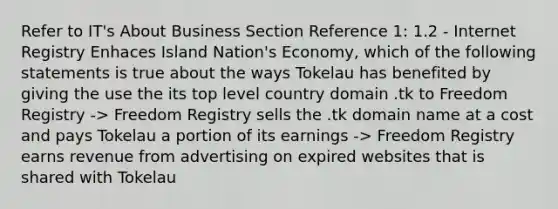 Refer to IT's About Business Section Reference 1: 1.2 - Internet Registry Enhaces Island Nation's Economy, which of the following statements is true about the ways Tokelau has benefited by giving the use the its top level country domain .tk to Freedom Registry -> Freedom Registry sells the .tk domain name at a cost and pays Tokelau a portion of its earnings -> Freedom Registry earns revenue from advertising on expired websites that is shared with Tokelau