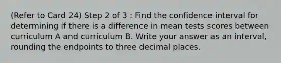 (Refer to Card 24) Step 2 of 3 : Find the confidence interval for determining if there is a difference in mean tests scores between curriculum A and curriculum B. Write your answer as an interval, rounding the endpoints to three decimal places.