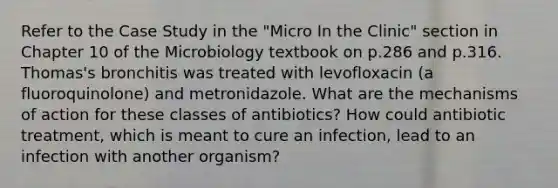 Refer to the Case Study in the "Micro In the Clinic" section in Chapter 10 of the Microbiology textbook on p.286 and p.316. Thomas's bronchitis was treated with levofloxacin (a fluoroquinolone) and metronidazole. What are the mechanisms of action for these classes of antibiotics? How could antibiotic treatment, which is meant to cure an infection, lead to an infection with another organism?