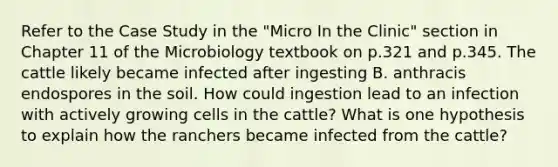 Refer to the Case Study in the "Micro In the Clinic" section in Chapter 11 of the Microbiology textbook on p.321 and p.345. The cattle likely became infected after ingesting B. anthracis endospores in the soil. How could ingestion lead to an infection with actively growing cells in the cattle? What is one hypothesis to explain how the ranchers became infected from the cattle?