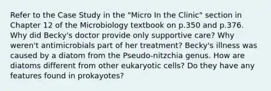 Refer to the Case Study in the "Micro In the Clinic" section in Chapter 12 of the Microbiology textbook on p.350 and p.376. Why did Becky's doctor provide only supportive care? Why weren't antimicrobials part of her treatment? Becky's illness was caused by a diatom from the Pseudo-nitzchia genus. How are diatoms different from other eukaryotic cells? Do they have any features found in prokayotes?