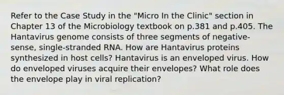 Refer to the Case Study in the "Micro In the Clinic" section in Chapter 13 of the Microbiology textbook on p.381 and p.405. The Hantavirus genome consists of three segments of negative-sense, single-stranded RNA. How are Hantavirus proteins synthesized in host cells? Hantavirus is an enveloped virus. How do enveloped viruses acquire their envelopes? What role does the envelope play in viral replication?