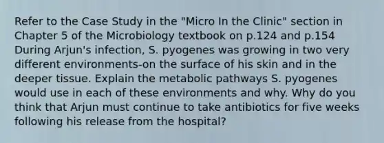 Refer to the Case Study in the "Micro In the Clinic" section in Chapter 5 of the Microbiology textbook on p.124 and p.154 During Arjun's infection, S. pyogenes was growing in two very different environments-on the surface of his skin and in the deeper tissue. Explain the metabolic pathways S. pyogenes would use in each of these environments and why. Why do you think that Arjun must continue to take antibiotics for five weeks following his release from the hospital?