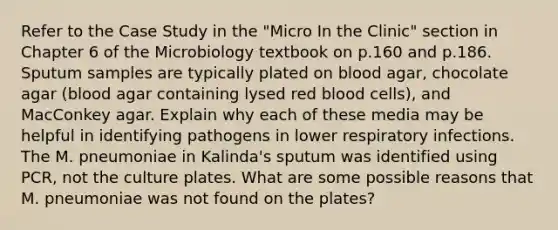 Refer to the Case Study in the "Micro In the Clinic" section in Chapter 6 of the Microbiology textbook on p.160 and p.186. Sputum samples are typically plated on blood agar, chocolate agar (blood agar containing lysed red blood cells), and MacConkey agar. Explain why each of these media may be helpful in identifying pathogens in lower respiratory infections. The M. pneumoniae in Kalinda's sputum was identified using PCR, not the culture plates. What are some possible reasons that M. pneumoniae was not found on the plates?