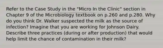 Refer to the Case Study in the "Micro In the Clinic" section in Chapter 9 of the Microbiology textbook on p.260 and p.280. Why do you think Dr. Walker suspected the milk as the source of infection? Imagine that you are working for Johnson Dairy. Describe three practices (during or after production) that would help limit the chance of contamination in their milk?