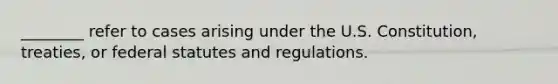 ________ refer to cases arising under the U.S. Constitution, treaties, or federal statutes and regulations.