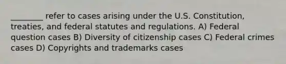 ________ refer to cases arising under the U.S. Constitution, treaties, and federal statutes and regulations. A) Federal question cases B) Diversity of citizenship cases C) Federal crimes cases D) Copyrights and trademarks cases