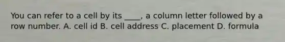 You can refer to a cell by its ____, a column letter followed by a row number. A. cell id B. cell address C. placement D. formula