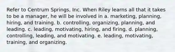 Refer to Centrum Springs, Inc. When Riley learns all that it takes to be a manager, he will be involved in a. marketing, planning, hiring, and training. b. controlling, organizing, planning, and leading. c. leading, motivating, hiring, and firing. d. planning, controlling, leading, and motivating. e. leading, motivating, training, and organizing.