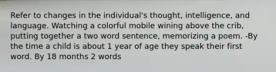 Refer to changes in the individual's thought, intelligence, and language. Watching a colorful mobile wining above the crib, putting together a two word sentence, memorizing a poem. -By the time a child is about 1 year of age they speak their first word. By 18 months 2 words